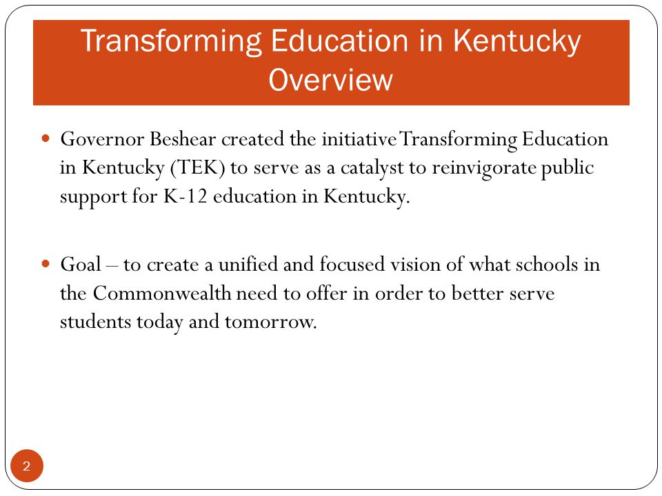 Transforming Education in Kentucky Overview Governor Beshear created the initiative Transforming Education in Kentucky (TEK) to serve as a catalyst to reinvigorate public support for K-12 education in Kentucky.