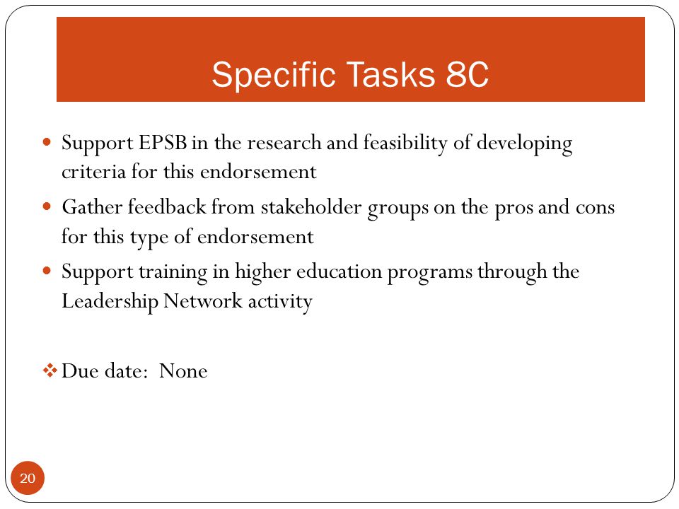 Specific Tasks 8C Support EPSB in the research and feasibility of developing criteria for this endorsement Gather feedback from stakeholder groups on the pros and cons for this type of endorsement Support training in higher education programs through the Leadership Network activity  Due date: None 20