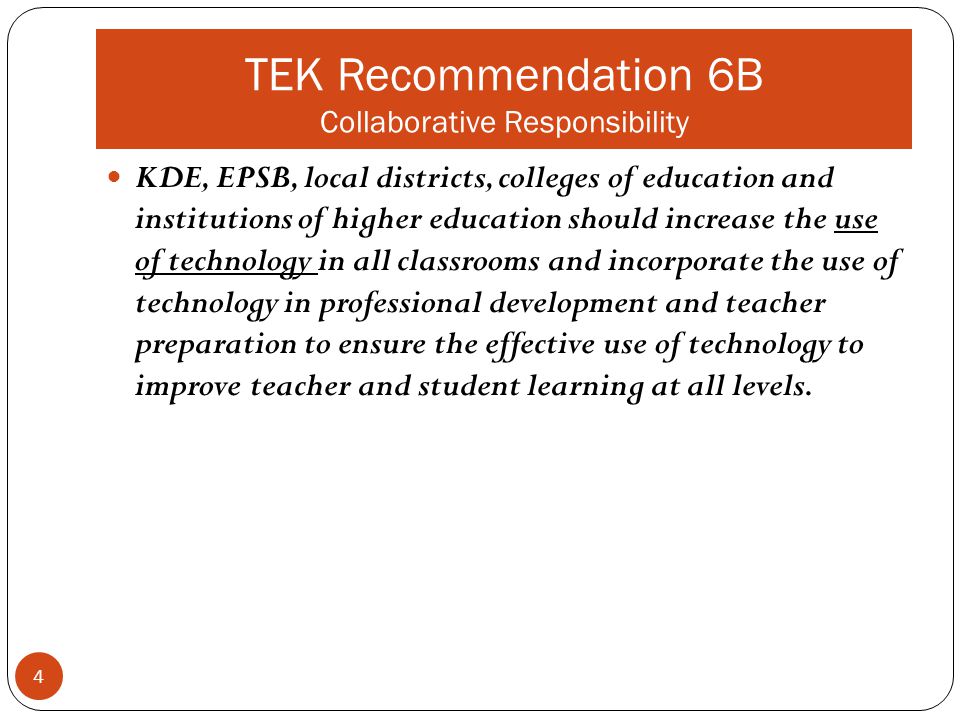TEK Recommendation 6B Collaborative Responsibility KDE, EPSB, local districts, colleges of education and institutions of higher education should increase the use of technology in all classrooms and incorporate the use of technology in professional development and teacher preparation to ensure the effective use of technology to improve teacher and student learning at all levels.