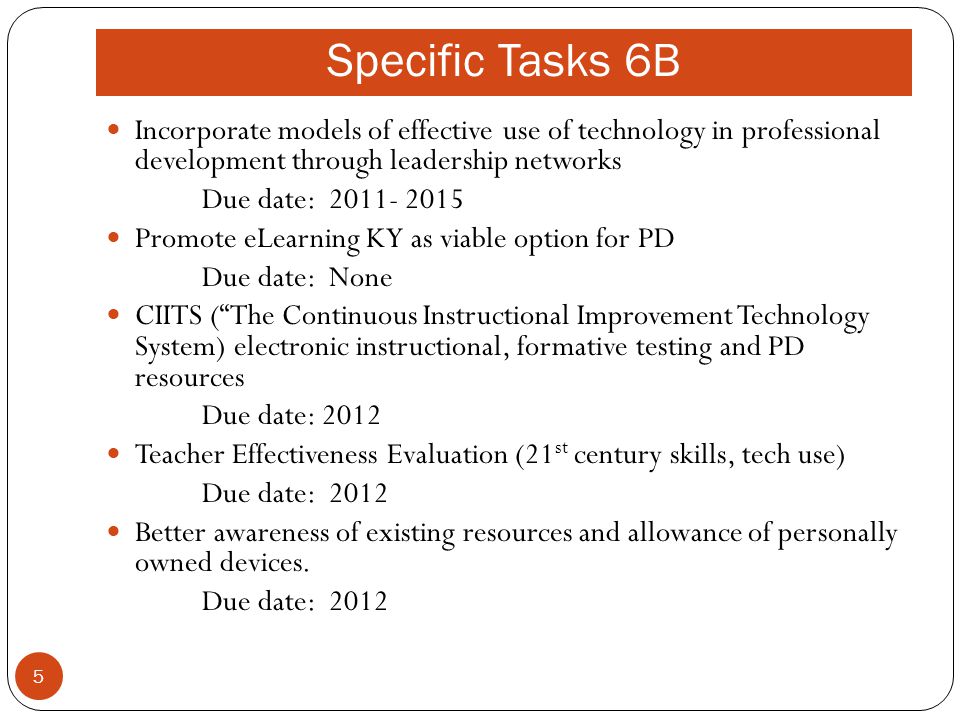 Specific Tasks 6B Incorporate models of effective use of technology in professional development through leadership networks Due date: Promote eLearning KY as viable option for PD Due date: None CIITS ( The Continuous Instructional Improvement Technology System) electronic instructional, formative testing and PD resources Due date: 2012 Teacher Effectiveness Evaluation (21 st century skills, tech use) Due date: 2012 Better awareness of existing resources and allowance of personally owned devices.