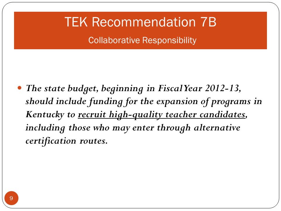 TEK Recommendation 7B Collaborative Responsibility The state budget, beginning in Fiscal Year , should include funding for the expansion of programs in Kentucky to recruit high-quality teacher candidates, including those who may enter through alternative certification routes.