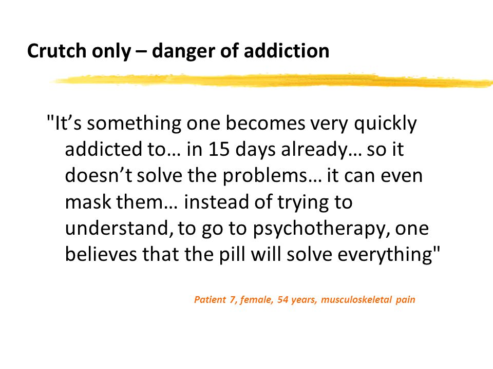 Crutch only – danger of addiction It’s something one becomes very quickly addicted to… in 15 days already… so it doesn’t solve the problems… it can even mask them… instead of trying to understand, to go to psychotherapy, one believes that the pill will solve everything Patient 7, female, 54 years, musculoskeletal pain