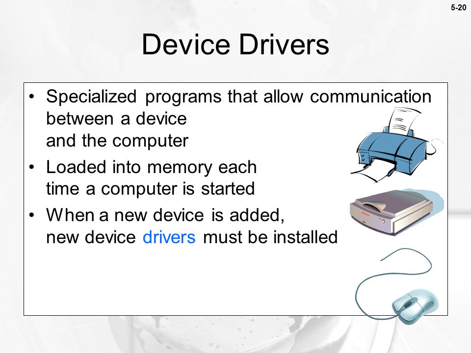 5-20 Specialized programs that allow communication between a device and the computer Loaded into memory each time a computer is started When a new device is added, new device drivers must be installed Device Drivers