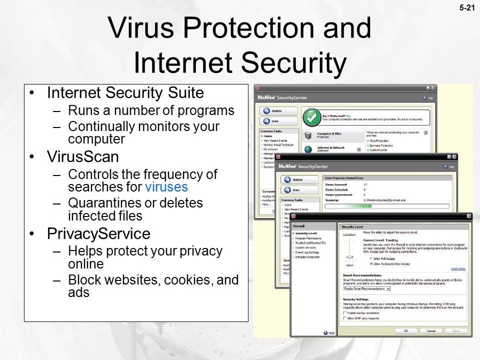 Virus Protection and Internet Security Internet Security Suite –Runs a number of programs –Continually monitors your computer VirusScan –Controls the frequency of searches for viruses –Quarantines or deletes infected files PrivacyService –Helps protect your privacy online –Block websites, cookies, and ads 5-21