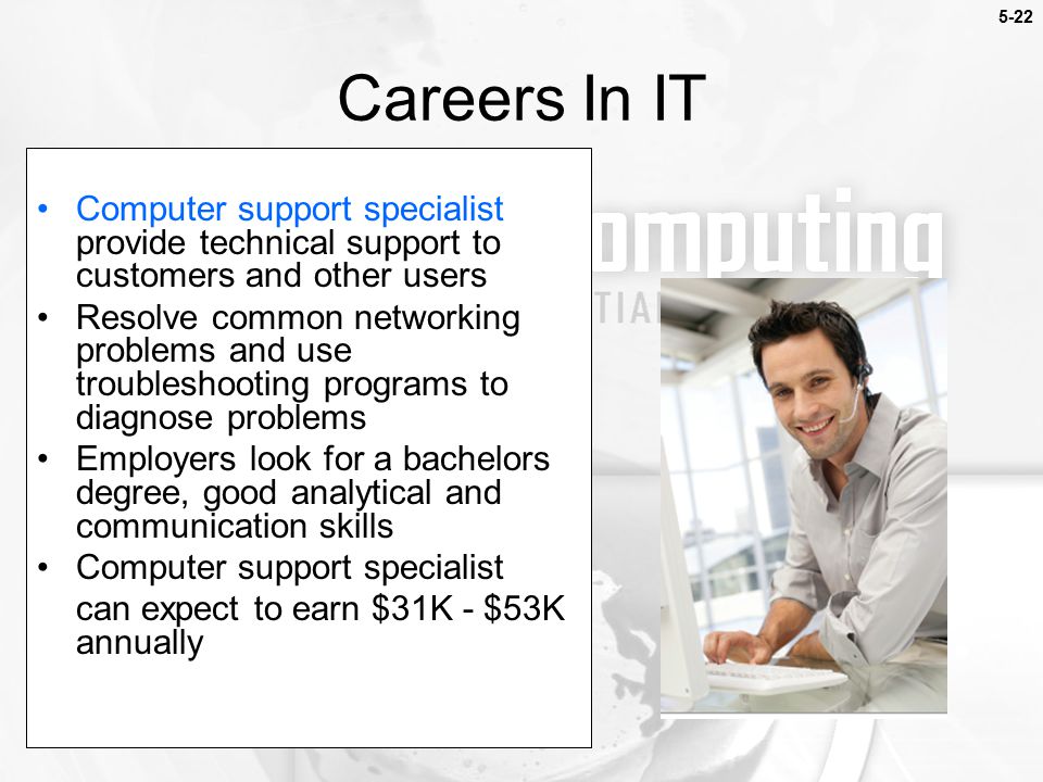 Careers In IT Computer support specialist provide technical support to customers and other users Resolve common networking problems and use troubleshooting programs to diagnose problems Employers look for a bachelors degree, good analytical and communication skills Computer support specialist can expect to earn $31K - $53K annually 5-22