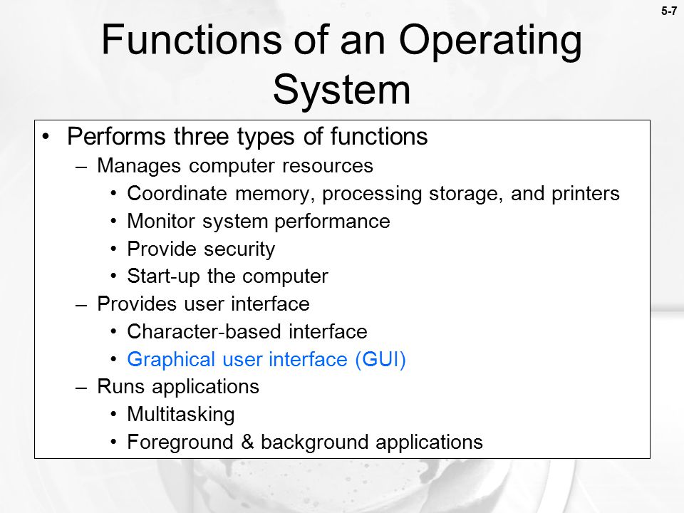 5-7 Performs three types of functions –Manages computer resources Coordinate memory, processing storage, and printers Monitor system performance Provide security Start-up the computer –Provides user interface Character-based interface Graphical user interface (GUI) –Runs applications Multitasking Foreground & background applications Functions of an Operating System