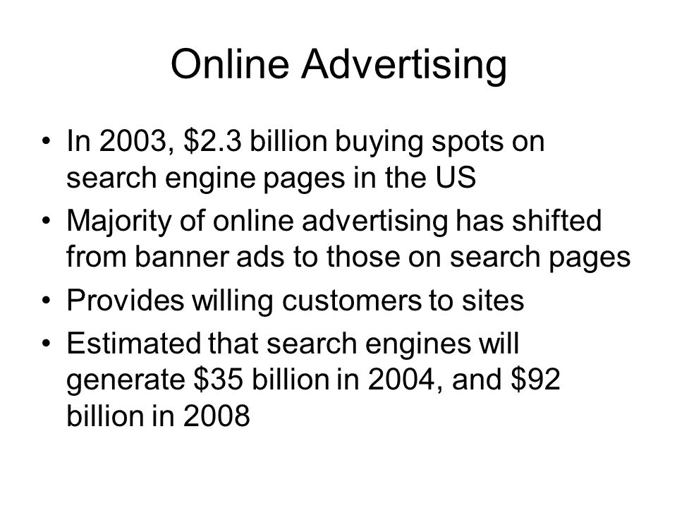Online Advertising In 2003, $2.3 billion buying spots on search engine pages in the US Majority of online advertising has shifted from banner ads to those on search pages Provides willing customers to sites Estimated that search engines will generate $35 billion in 2004, and $92 billion in 2008
