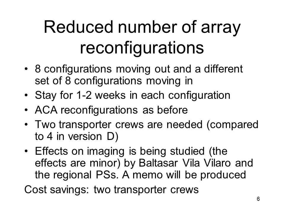 Reduced number of array reconfigurations 8 configurations moving out and a different set of 8 configurations moving in Stay for 1-2 weeks in each configuration ACA reconfigurations as before Two transporter crews are needed (compared to 4 in version D) Effects on imaging is being studied (the effects are minor) by Baltasar Vila Vilaro and the regional PSs.