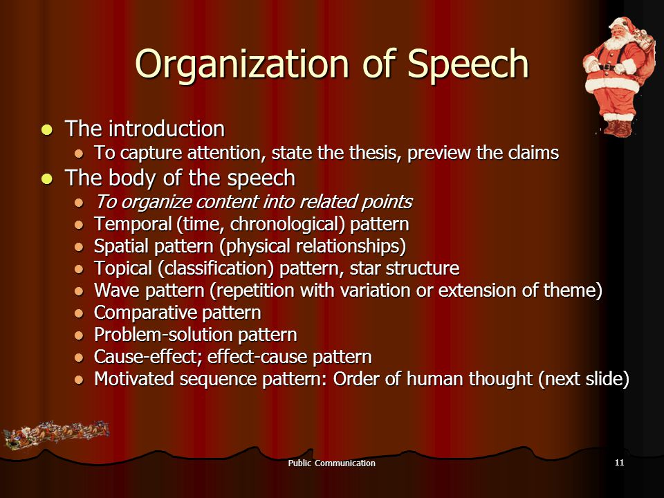Public Communication 11 Organization of Speech The introduction The introduction To capture attention, state the thesis, preview the claims To capture attention, state the thesis, preview the claims The body of the speech The body of the speech To organize content into related points To organize content into related points Temporal (time, chronological) pattern Temporal (time, chronological) pattern Spatial pattern (physical relationships) Spatial pattern (physical relationships) Topical (classification) pattern, star structure Topical (classification) pattern, star structure Wave pattern (repetition with variation or extension of theme) Wave pattern (repetition with variation or extension of theme) Comparative pattern Comparative pattern Problem-solution pattern Problem-solution pattern Cause-effect; effect-cause pattern Cause-effect; effect-cause pattern Motivated sequence pattern: Order of human thought (next slide) Motivated sequence pattern: Order of human thought (next slide)