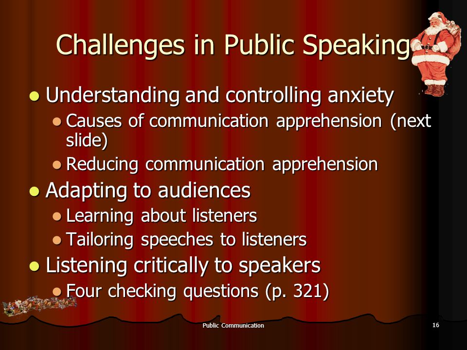 Public Communication 16 Challenges in Public Speaking Understanding and controlling anxiety Understanding and controlling anxiety Causes of communication apprehension (next slide) Causes of communication apprehension (next slide) Reducing communication apprehension Reducing communication apprehension Adapting to audiences Adapting to audiences Learning about listeners Learning about listeners Tailoring speeches to listeners Tailoring speeches to listeners Listening critically to speakers Listening critically to speakers Four checking questions (p.