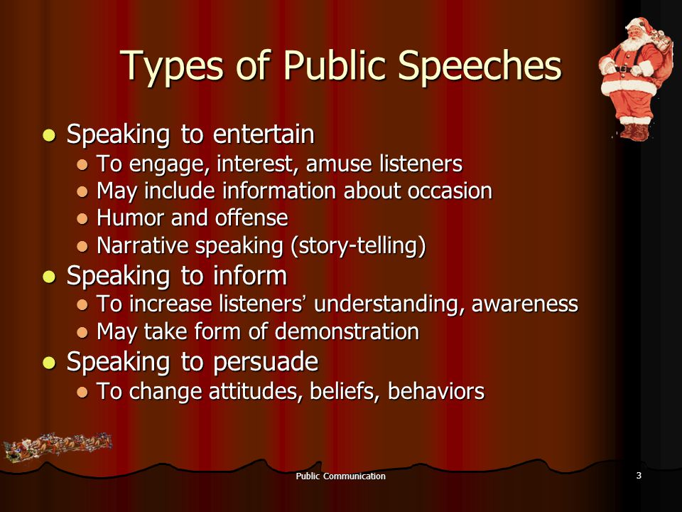 Public Communication 3 Types of Public Speeches Speaking to entertain Speaking to entertain To engage, interest, amuse listeners To engage, interest, amuse listeners May include information about occasion May include information about occasion Humor and offense Humor and offense Narrative speaking (story-telling) Narrative speaking (story-telling) Speaking to inform Speaking to inform To increase listeners ’ understanding, awareness To increase listeners ’ understanding, awareness May take form of demonstration May take form of demonstration Speaking to persuade Speaking to persuade To change attitudes, beliefs, behaviors To change attitudes, beliefs, behaviors