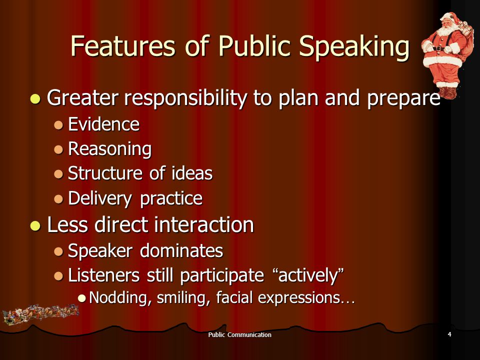 Public Communication 4 Features of Public Speaking Greater responsibility to plan and prepare Greater responsibility to plan and prepare Evidence Evidence Reasoning Reasoning Structure of ideas Structure of ideas Delivery practice Delivery practice Less direct interaction Less direct interaction Speaker dominates Speaker dominates Listeners still participate actively Listeners still participate actively Nodding, smiling, facial expressions … Nodding, smiling, facial expressions …