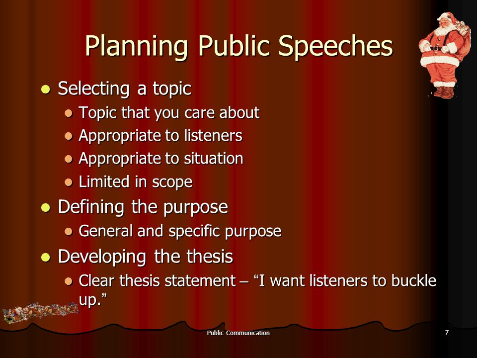 Public Communication 7 Planning Public Speeches Selecting a topic Selecting a topic Topic that you care about Topic that you care about Appropriate to listeners Appropriate to listeners Appropriate to situation Appropriate to situation Limited in scope Limited in scope Defining the purpose Defining the purpose General and specific purpose General and specific purpose Developing the thesis Developing the thesis Clear thesis statement – I want listeners to buckle up.