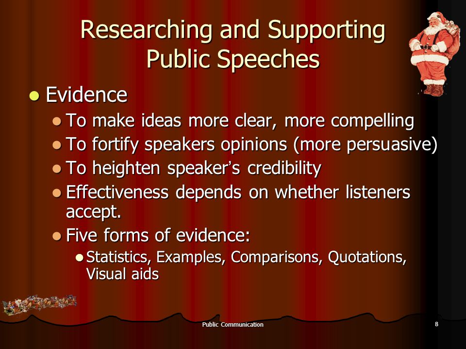 Public Communication 8 Researching and Supporting Public Speeches Evidence Evidence To make ideas more clear, more compelling To make ideas more clear, more compelling To fortify speakers opinions (more persuasive) To fortify speakers opinions (more persuasive) To heighten speaker ’ s credibility To heighten speaker ’ s credibility Effectiveness depends on whether listeners accept.
