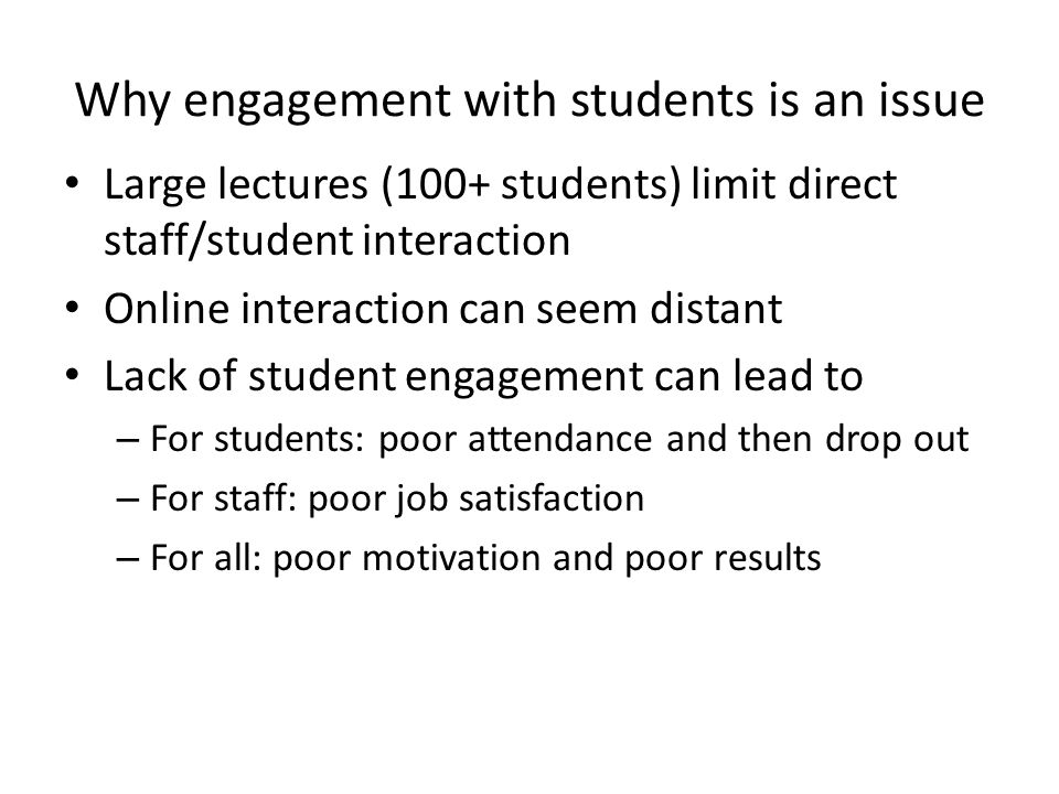 Why engagement with students is an issue Large lectures (100+ students) limit direct staff/student interaction Online interaction can seem distant Lack of student engagement can lead to – For students: poor attendance and then drop out – For staff: poor job satisfaction – For all: poor motivation and poor results