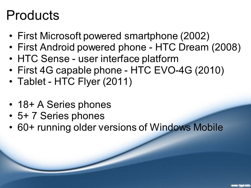 Products First Microsoft powered smartphone (2002) First Android powered phone - HTC Dream (2008) HTC Sense - user interface platform First 4G capable phone - HTC EVO-4G (2010) Tablet - HTC Flyer (2011) 18+ A Series phones 5+ 7 Series phones 60+ running older versions of Windows Mobile