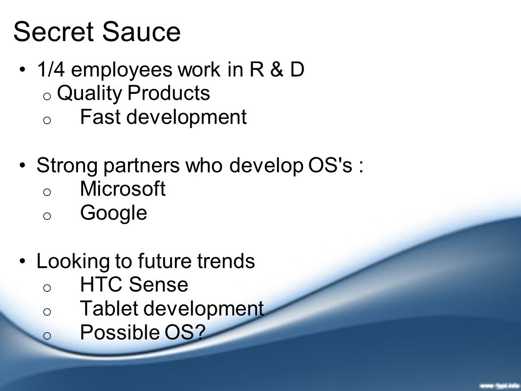 Secret Sauce 1/4 employees work in R & D o Quality Products o Fast development Strong partners who develop OS s : o Microsoft o Google Looking to future trends o HTC Sense o Tablet development o Possible OS