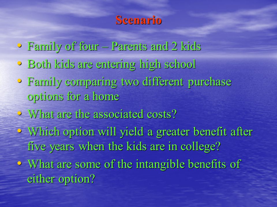 Scenario Family of four – Parents and 2 kids Family of four – Parents and 2 kids Both kids are entering high school Both kids are entering high school Family comparing two different purchase options for a home Family comparing two different purchase options for a home What are the associated costs.