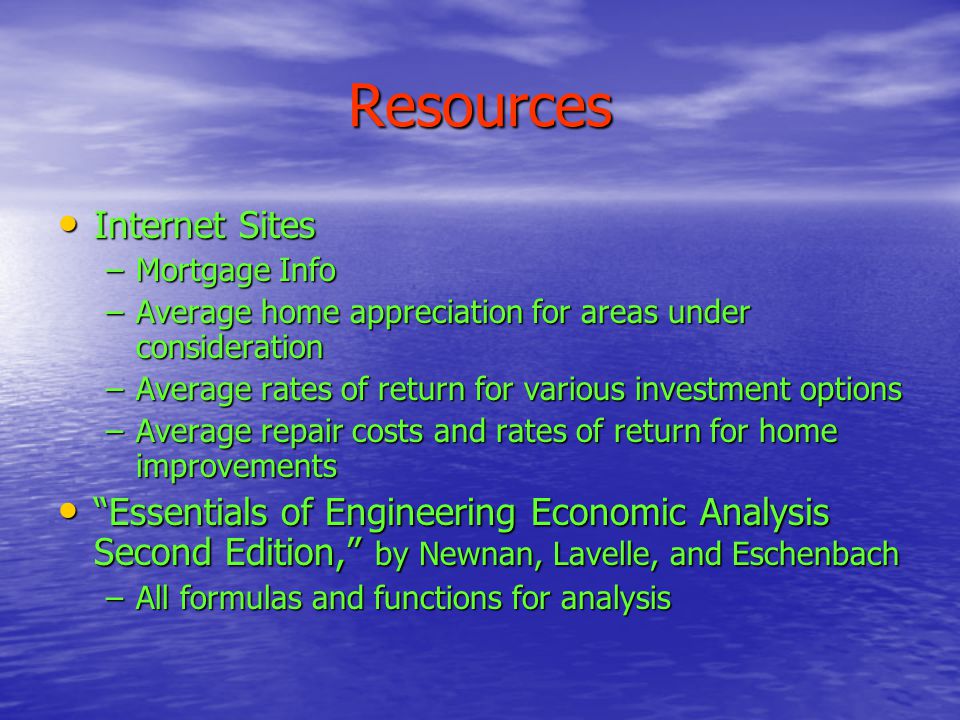 Resources Internet Sites Internet Sites –Mortgage Info –Average home appreciation for areas under consideration –Average rates of return for various investment options –Average repair costs and rates of return for home improvements Essentials of Engineering Economic Analysis Second Edition, by Newnan, Lavelle, and Eschenbach Essentials of Engineering Economic Analysis Second Edition, by Newnan, Lavelle, and Eschenbach –All formulas and functions for analysis