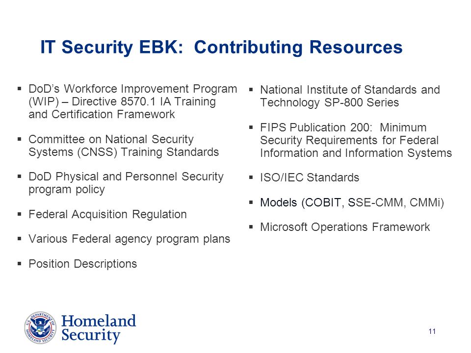 11 IT Security EBK: Contributing Resources  DoD’s Workforce Improvement Program (WIP) – Directive IA Training and Certification Framework  Committee on National Security Systems (CNSS) Training Standards  DoD Physical and Personnel Security program policy  Federal Acquisition Regulation  Various Federal agency program plans  Position Descriptions  National Institute of Standards and Technology SP-800 Series  FIPS Publication 200: Minimum Security Requirements for Federal Information and Information Systems  ISO/IEC Standards  Models (COBIT, SSE-CMM, CMMi)  Microsoft Operations Framework