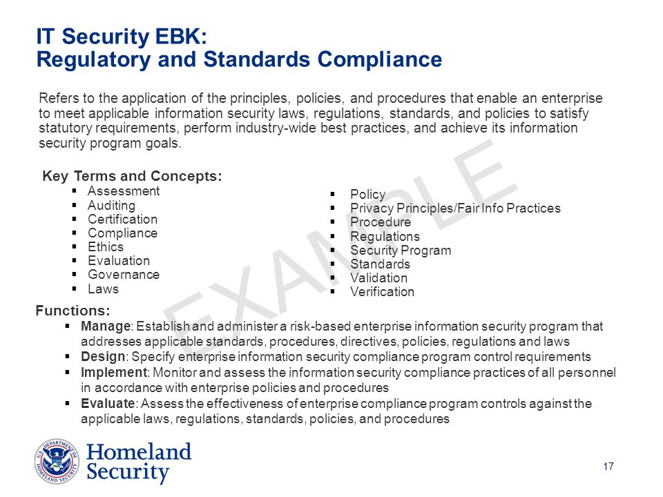 17 EXAMPLE IT Security EBK: Regulatory and Standards Compliance Refers to the application of the principles, policies, and procedures that enable an enterprise to meet applicable information security laws, regulations, standards, and policies to satisfy statutory requirements, perform industry-wide best practices, and achieve its information security program goals.