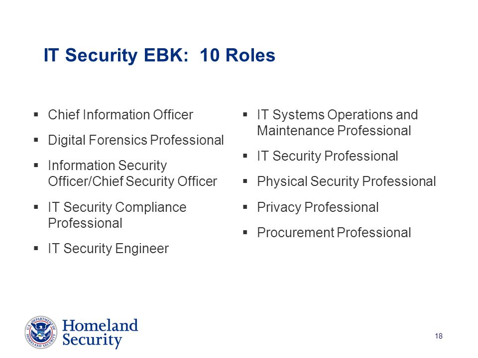 18 IT Security EBK: 10 Roles  IT Systems Operations and Maintenance Professional  IT Security Professional  Physical Security Professional  Privacy Professional  Procurement Professional  Chief Information Officer  Digital Forensics Professional  Information Security Officer/Chief Security Officer  IT Security Compliance Professional  IT Security Engineer