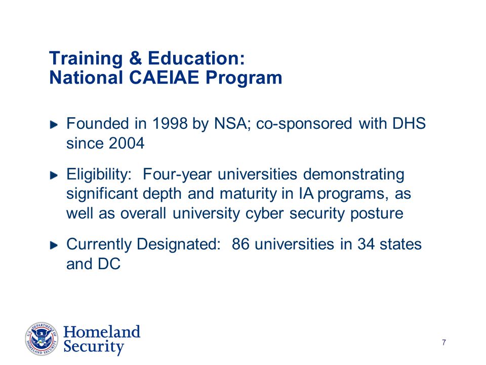 7 Training & Education: National CAEIAE Program Founded in 1998 by NSA; co-sponsored with DHS since 2004 Eligibility: Four-year universities demonstrating significant depth and maturity in IA programs, as well as overall university cyber security posture Currently Designated: 86 universities in 34 states and DC