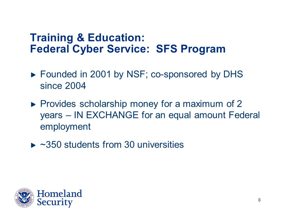 8 Training & Education: Federal Cyber Service: SFS Program Founded in 2001 by NSF; co-sponsored by DHS since 2004 Provides scholarship money for a maximum of 2 years – IN EXCHANGE for an equal amount Federal employment ~350 students from 30 universities