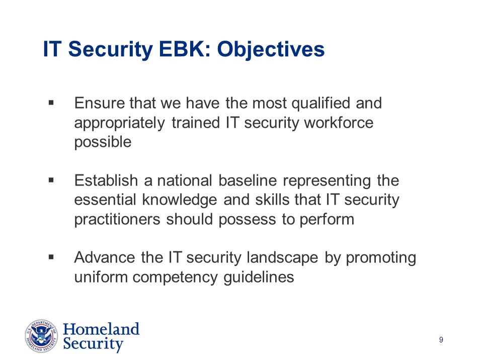 9 IT Security EBK: Objectives  Ensure that we have the most qualified and appropriately trained IT security workforce possible  Establish a national baseline representing the essential knowledge and skills that IT security practitioners should possess to perform  Advance the IT security landscape by promoting uniform competency guidelines