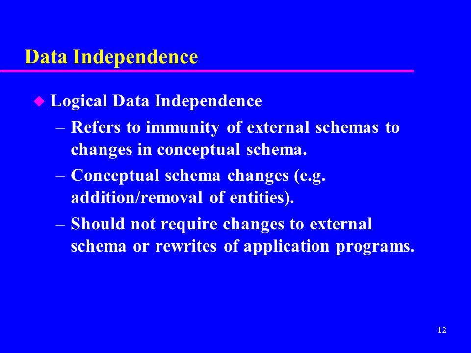 12 Data Independence u Logical Data Independence –Refers to immunity of external schemas to changes in conceptual schema.