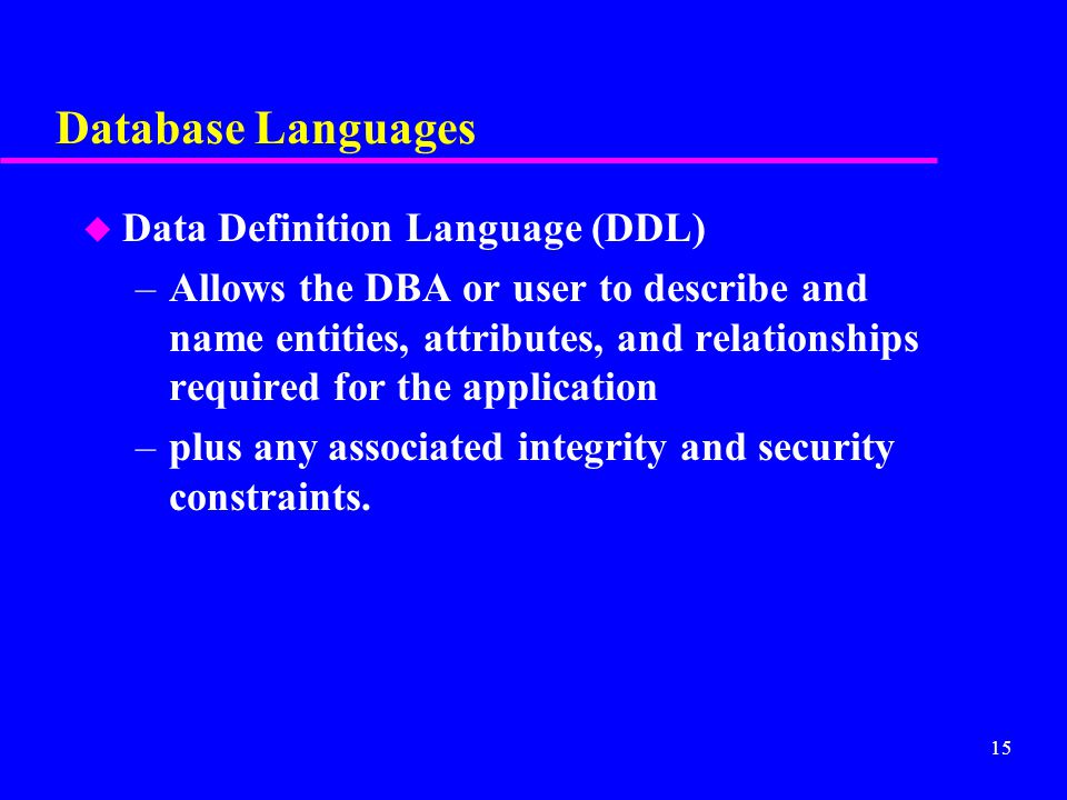 15 Database Languages u Data Definition Language (DDL) –Allows the DBA or user to describe and name entities, attributes, and relationships required for the application –plus any associated integrity and security constraints.