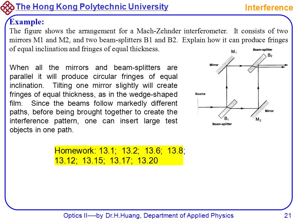 The Hong Kong Polytechnic University Optics II----by Dr.H.Huang, Department of Applied Physics21 Homework: 13.1; 13.2; 13.6; 13.8; 13.12; 13.15; 13.17; Interference Example: The figure shows the arrangement for a Mach-Zehnder interferometer.