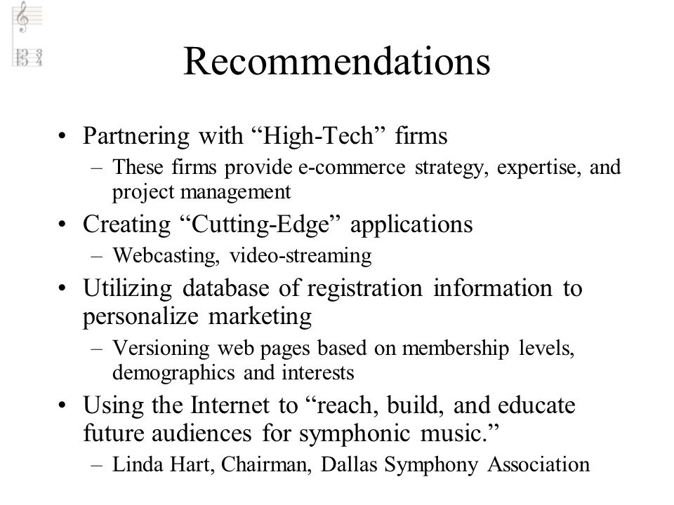 Recommendations Partnering with High-Tech firms –These firms provide e-commerce strategy, expertise, and project management Creating Cutting-Edge applications –Webcasting, video-streaming Utilizing database of registration information to personalize marketing –Versioning web pages based on membership levels, demographics and interests Using the Internet to reach, build, and educate future audiences for symphonic music. –Linda Hart, Chairman, Dallas Symphony Association