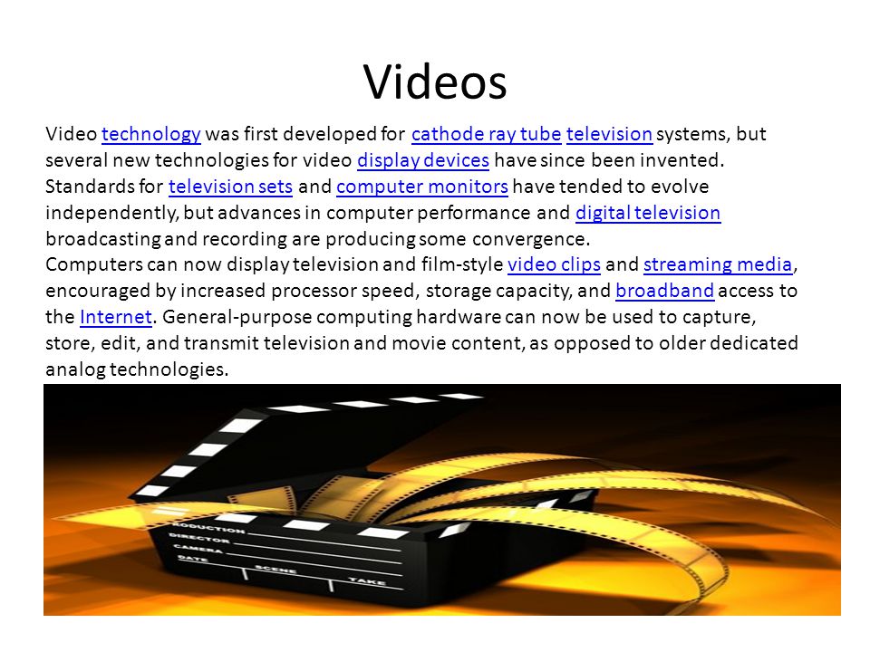 Videos Video technology was first developed for cathode ray tube television systems, but several new technologies for video display devices have since been invented.