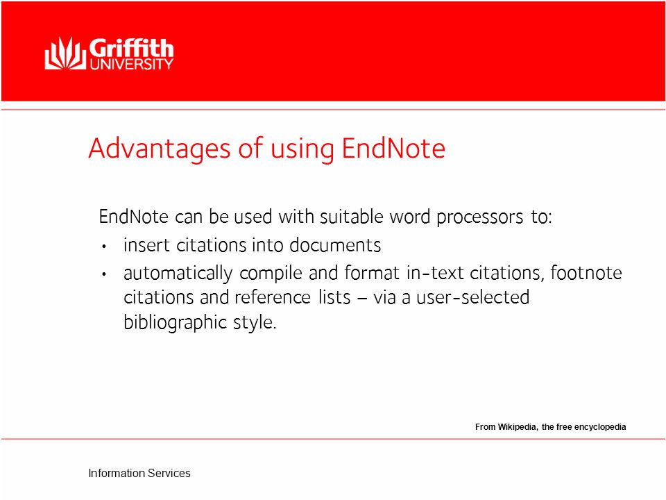 Information Services Advantages of using EndNote From Wikipedia, the free encyclopedia EndNote can be used with suitable word processors to: insert citations into documents automatically compile and format in-text citations, footnote citations and reference lists – via a user-selected bibliographic style.