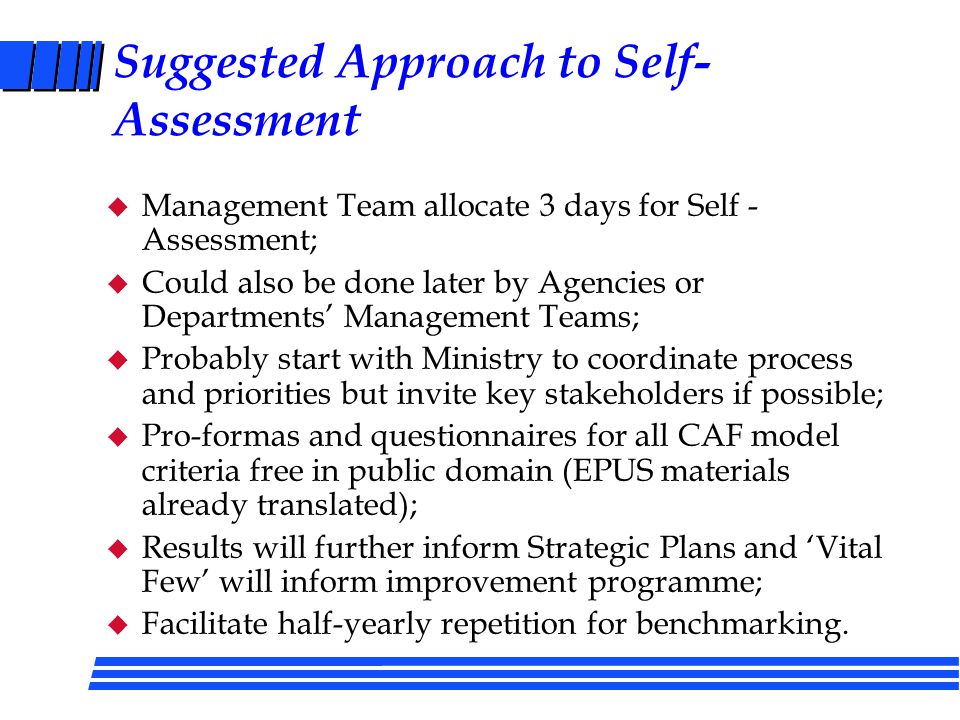 Benefits of Self-Assessment (1) u An objective assessment against credible and internationally proven criteria; u An assessment based on evidence; u A continuous improvement process, rather than a single shot, giving a measure of progress over time; u An opportunity to focus improvement where it is most needed, but in a systemic way; u A means to focus priorities for a continuous improvement / organisational development programme (and thus present coherent proposals for efficiency savings).