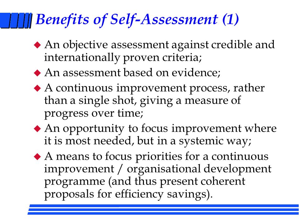 Self-Assessment Benchmarking Plan and Prepare for Self-Assessment Collect Views, Information and Data on Where We are Now Develop and Implement Actions on these Opportunities (and ensure inclusion in Departmental Action Plans) Identify the Priority Opportunities (and ensure inclusion in Plans) Identify Strengths and Areas for Further Improvement Review and Repeat to BENCHMARK improvements (half-yearly)