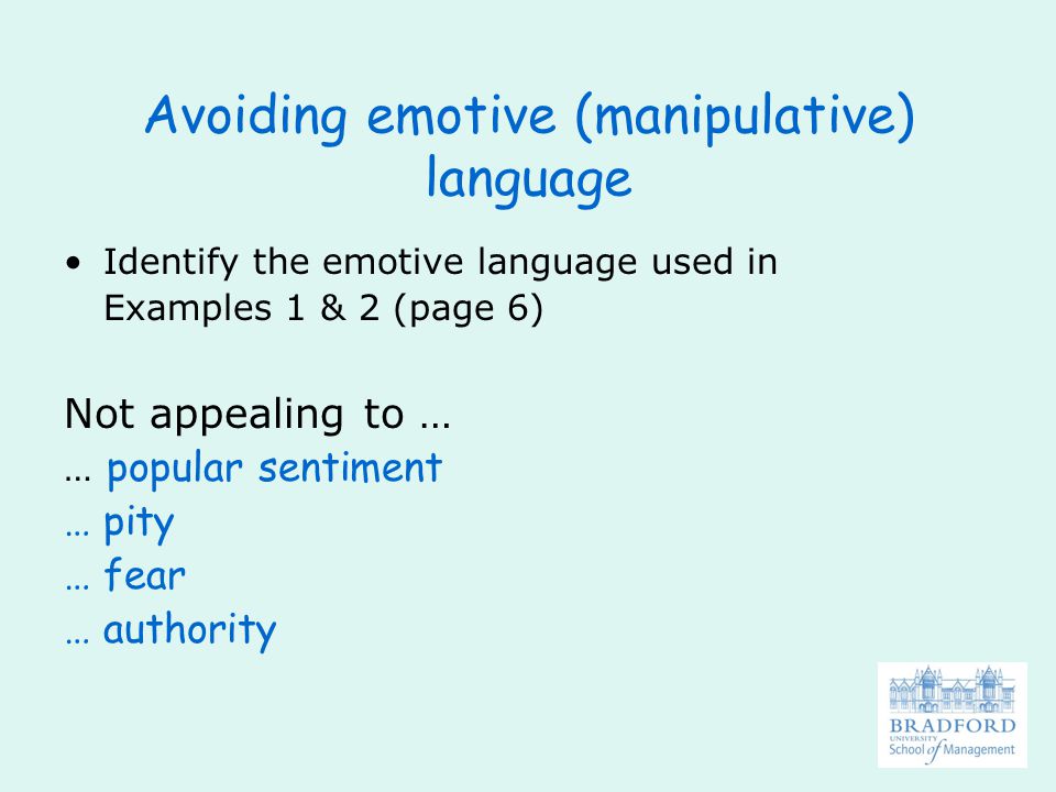 Avoiding emotive (manipulative) language Identify the emotive language used in Examples 1 & 2 (page 6) Not appealing to … … popular sentiment … pity … fear … authority