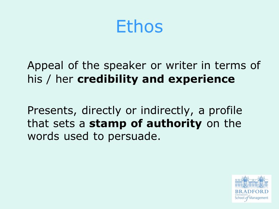 Ethos Appeal of the speaker or writer in terms of his / her credibility and experience Presents, directly or indirectly, a profile that sets a stamp of authority on the words used to persuade.