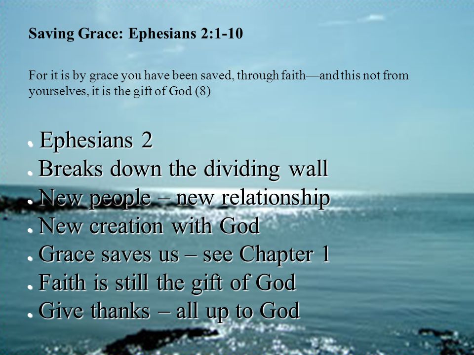 Saving Grace: Ephesians 2:1-10 For it is by grace you have been saved, through faith—and this not from yourselves, it is the gift of God (8)  Ephesians 2  Breaks down the dividing wall  New people – new relationship  New creation with God  Grace saves us – see Chapter 1  Faith is still the gift of God  Give thanks – all up to God