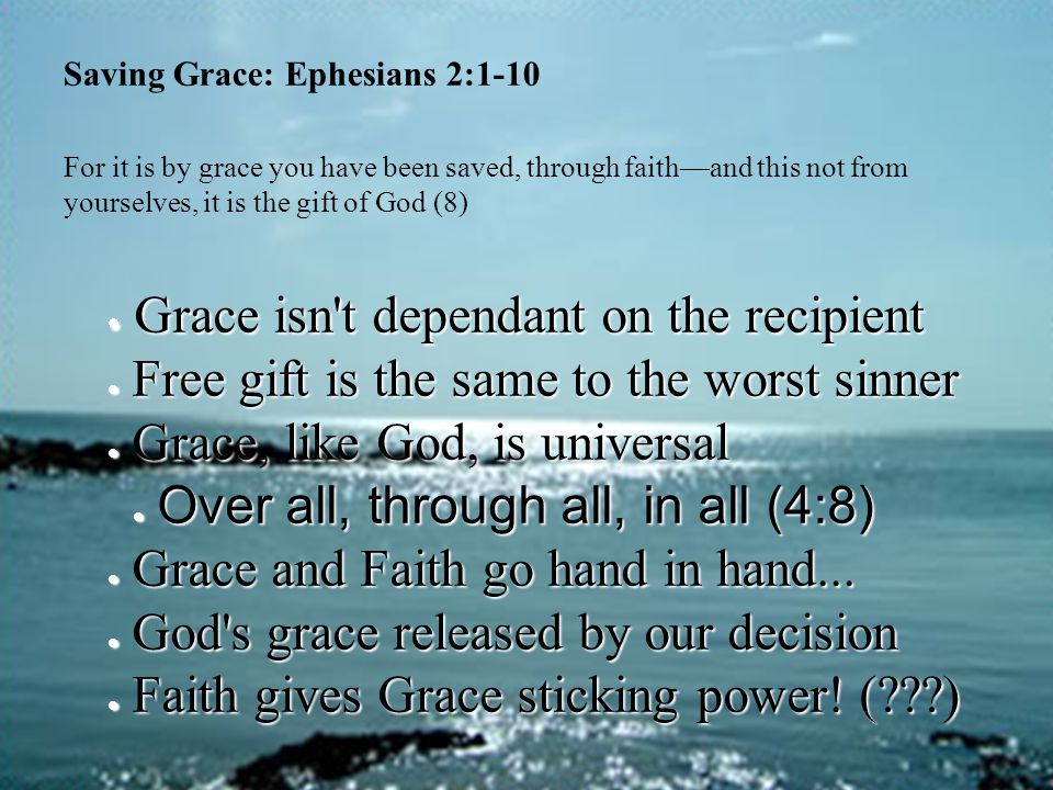 Saving Grace: Ephesians 2:1-10 For it is by grace you have been saved, through faith—and this not from yourselves, it is the gift of God (8)  Grace isn t dependant on the recipient  Free gift is the same to the worst sinner  Grace, like God, is universal  Over all, through all, in all (4:8)  Grace and Faith go hand in hand...
