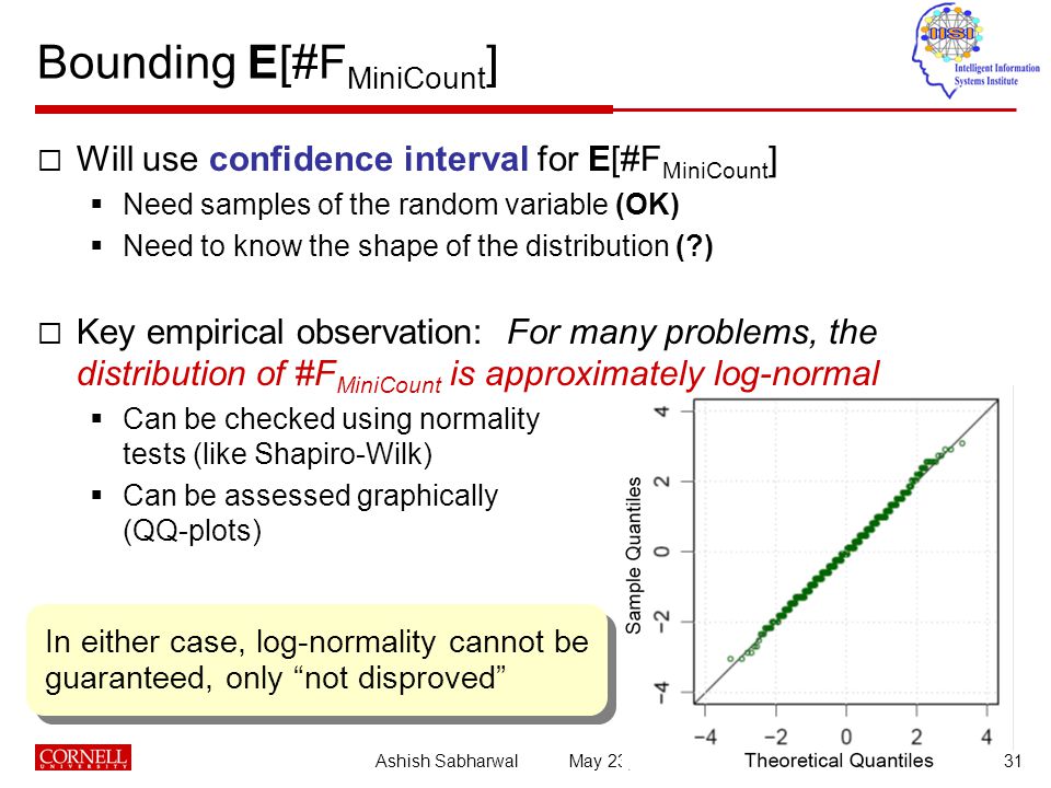 Ashish Sabharwal May 23, Bounding E[#F MiniCount ]  Will use confidence interval for E[#F MiniCount ]  Need samples of the random variable (OK)  Need to know the shape of the distribution ( )  Key empirical observation: For many problems, the distribution of #F MiniCount is approximately log-normal  Can be checked using normality tests (like Shapiro-Wilk)  Can be assessed graphically (QQ-plots) In either case, log-normality cannot be guaranteed, only not disproved