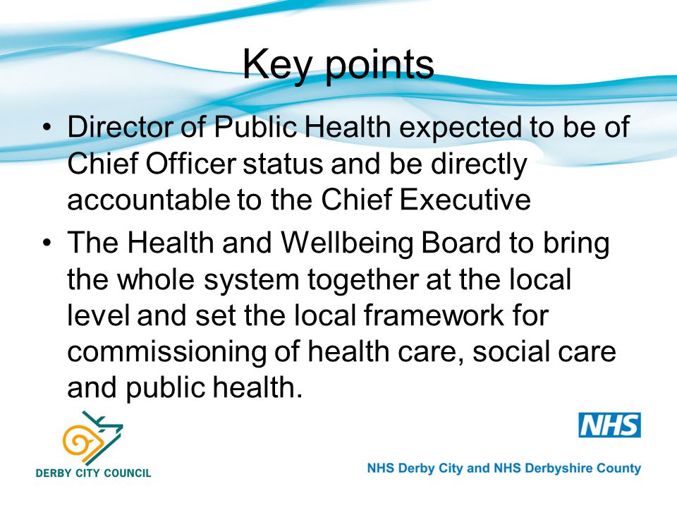 Key points Director of Public Health expected to be of Chief Officer status and be directly accountable to the Chief Executive The Health and Wellbeing Board to bring the whole system together at the local level and set the local framework for commissioning of health care, social care and public health.