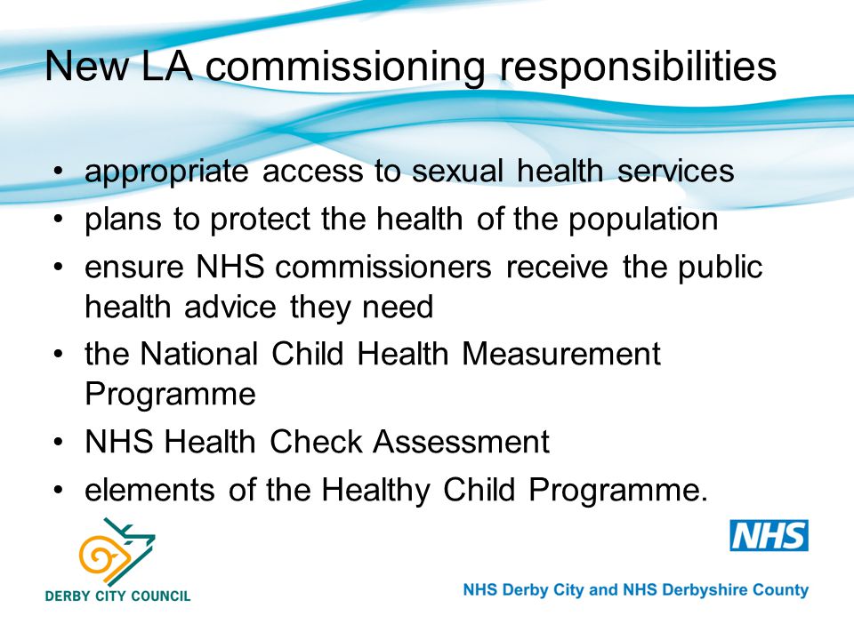 New LA commissioning responsibilities appropriate access to sexual health services plans to protect the health of the population ensure NHS commissioners receive the public health advice they need the National Child Health Measurement Programme NHS Health Check Assessment elements of the Healthy Child Programme.