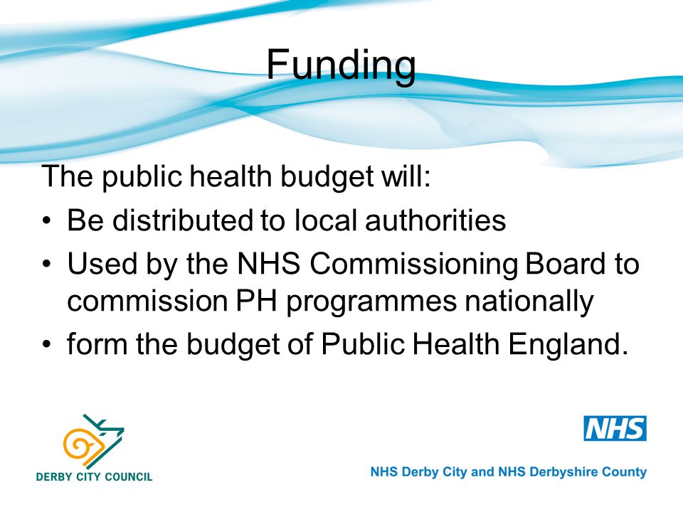 Funding The public health budget will: Be distributed to local authorities Used by the NHS Commissioning Board to commission PH programmes nationally form the budget of Public Health England.