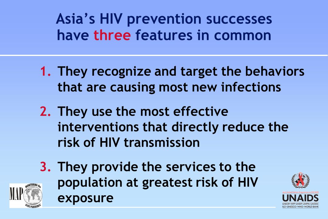 Asia’s HIV prevention successes have three features in common 1.They recognize and target the behaviors that are causing most new infections 2.They use the most effective interventions that directly reduce the risk of HIV transmission 3.They provide the services to the population at greatest risk of HIV exposure