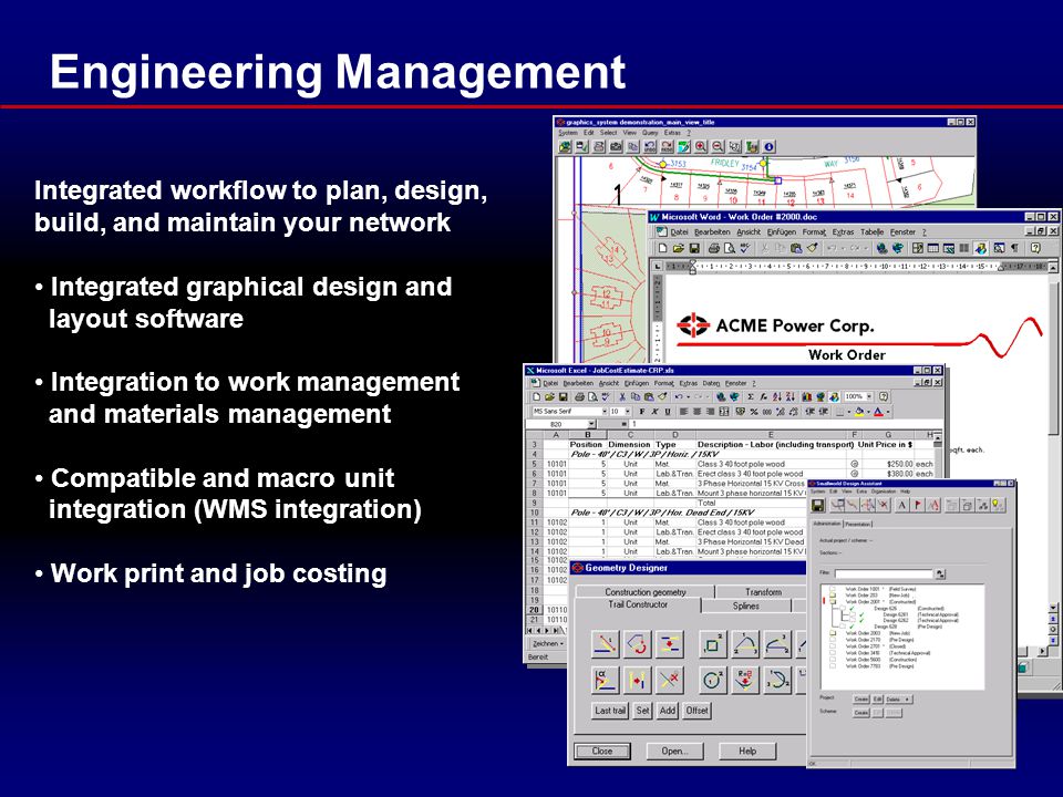 Engineering Management Integrated workflow to plan, design, build, and maintain your network Integrated graphical design and layout software Integration to work management and materials management Compatible and macro unit integration (WMS integration) Work print and job costing