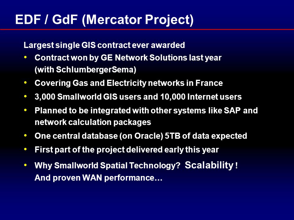 EDF / GdF (Mercator Project) Largest single GIS contract ever awarded Contract won by GE Network Solutions last year (with SchlumbergerSema) Covering Gas and Electricity networks in France 3,000 Smallworld GIS users and 10,000 Internet users Planned to be integrated with other systems like SAP and network calculation packages One central database (on Oracle) 5TB of data expected First part of the project delivered early this year Why Smallworld Spatial Technology.