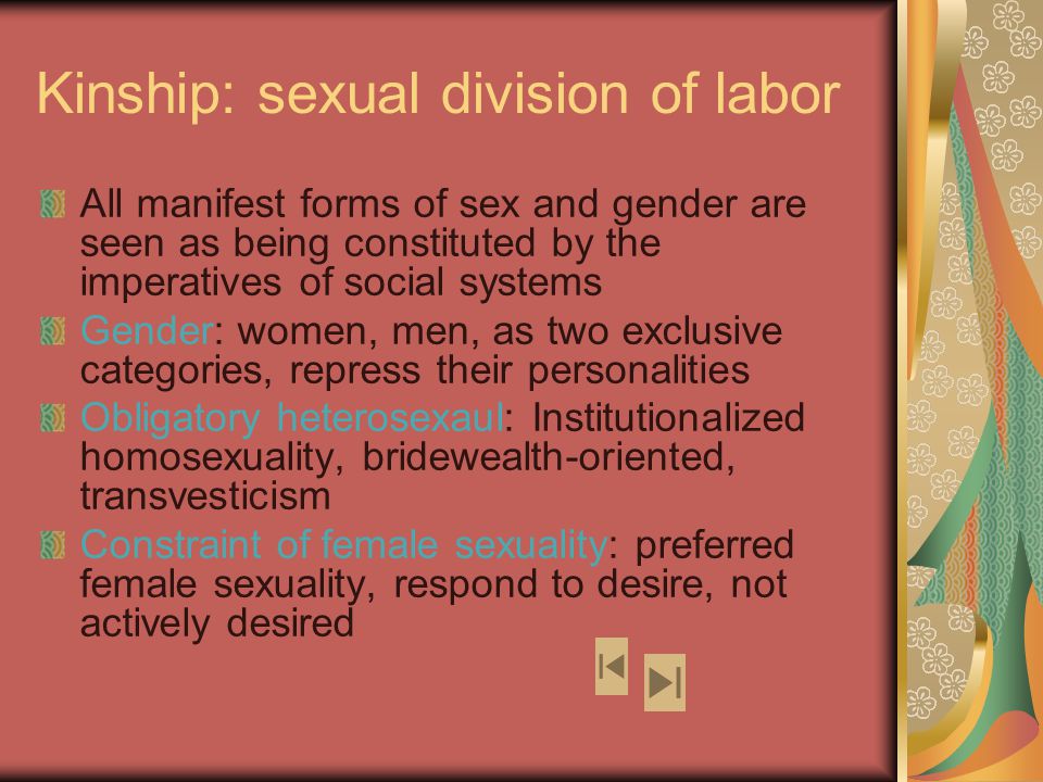 Kinship: sexual division of labor All manifest forms of sex and gender are seen as being constituted by the imperatives of social systems Gender: women, men, as two exclusive categories, repress their personalities Obligatory heterosexaul: Institutionalized homosexuality, bridewealth-oriented, transvesticism Constraint of female sexuality: preferred female sexuality, respond to desire, not actively desired