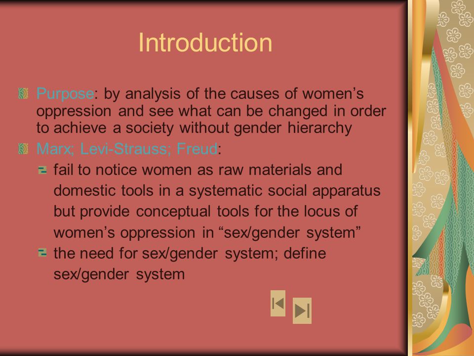 Introduction Purpose: by analysis of the causes of women’s oppression and see what can be changed in order to achieve a society without gender hierarchy Marx; Levi-Strauss; Freud: fail to notice women as raw materials and domestic tools in a systematic social apparatus but provide conceptual tools for the locus of women’s oppression in sex/gender system the need for sex/gender system; define sex/gender system